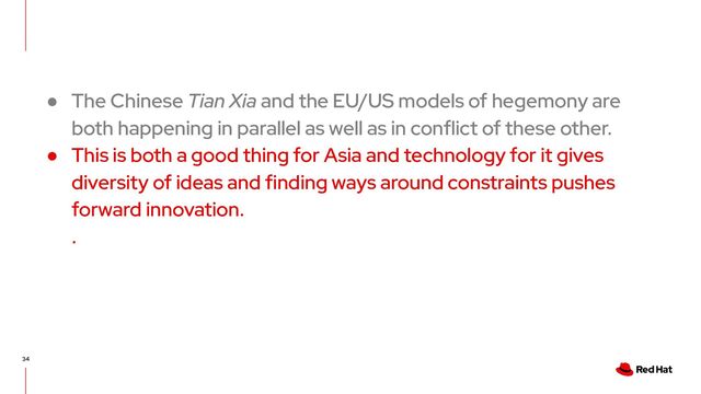 34
● The Chinese Tian Xia and the EU/US models of hegemony are
both happening in parallel as well as in conflict of these other.
● This is both a good thing for Asia and technology for it gives
diversity of ideas and finding ways around constraints pushes
forward innovation.
.

