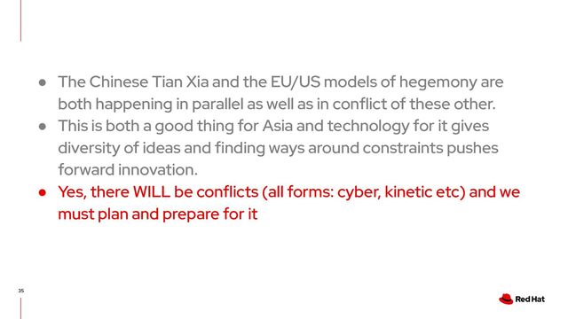 35
● The Chinese Tian Xia and the EU/US models of hegemony are
both happening in parallel as well as in conflict of these other.
● This is both a good thing for Asia and technology for it gives
diversity of ideas and finding ways around constraints pushes
forward innovation.
● Yes, there WILL be conflicts (all forms: cyber, kinetic etc) and we
must plan and prepare for it
