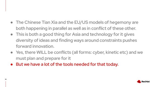 36
● The Chinese Tian Xia and the EU/US models of hegemony are
both happening in parallel as well as in conflict of these other.
● This is both a good thing for Asia and technology for it gives
diversity of ideas and finding ways around constraints pushes
forward innovation.
● Yes, there WILL be conflicts (all forms: cyber, kinetic etc) and we
must plan and prepare for it
● But we have a lot of the tools needed for that today.
