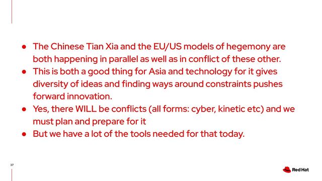 37
● The Chinese Tian Xia and the EU/US models of hegemony are
both happening in parallel as well as in conflict of these other.
● This is both a good thing for Asia and technology for it gives
diversity of ideas and finding ways around constraints pushes
forward innovation.
● Yes, there WILL be conflicts (all forms: cyber, kinetic etc) and we
must plan and prepare for it
● But we have a lot of the tools needed for that today.
