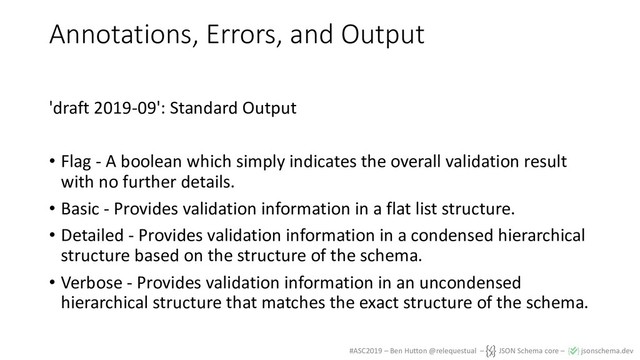 #ASC2019 – Ben Hutton @relequestual – JSON Schema core – jsonschema.dev
Annotations, Errors, and Output
'draft 2019-09': Standard Output
• Flag - A boolean which simply indicates the overall validation result
with no further details.
• Basic - Provides validation information in a flat list structure.
• Detailed - Provides validation information in a condensed hierarchical
structure based on the structure of the schema.
• Verbose - Provides validation information in an uncondensed
hierarchical structure that matches the exact structure of the schema.
