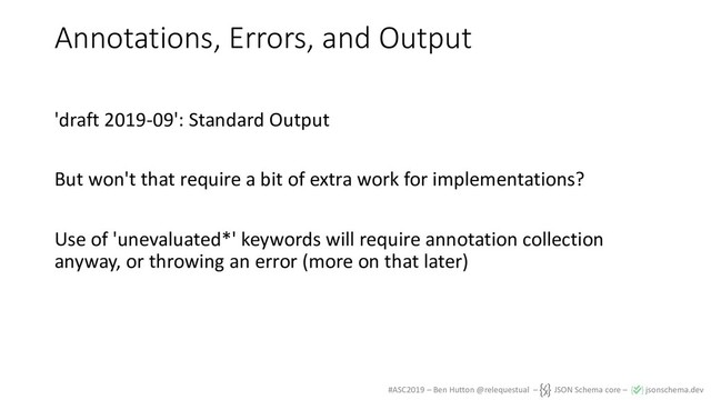 #ASC2019 – Ben Hutton @relequestual – JSON Schema core – jsonschema.dev
Annotations, Errors, and Output
'draft 2019-09': Standard Output
But won't that require a bit of extra work for implementations?
Use of 'unevaluated*' keywords will require annotation collection
anyway, or throwing an error (more on that later)
