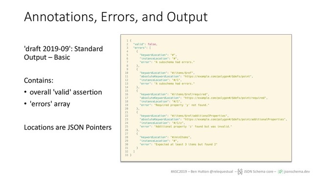 #ASC2019 – Ben Hutton @relequestual – JSON Schema core – jsonschema.dev
Annotations, Errors, and Output
'draft 2019-09': Standard
Output – Basic
Contains:
• overall 'valid' assertion
• 'errors' array
Locations are JSON Pointers
