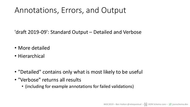 #ASC2019 – Ben Hutton @relequestual – JSON Schema core – jsonschema.dev
Annotations, Errors, and Output
'draft 2019-09': Standard Output – Detailed and Verbose
• More detailed
• Hierarchical
• "Detailed" contains only what is most likely to be useful
• "Verbose" returns all results
• (including for example annotations for failed validations)
