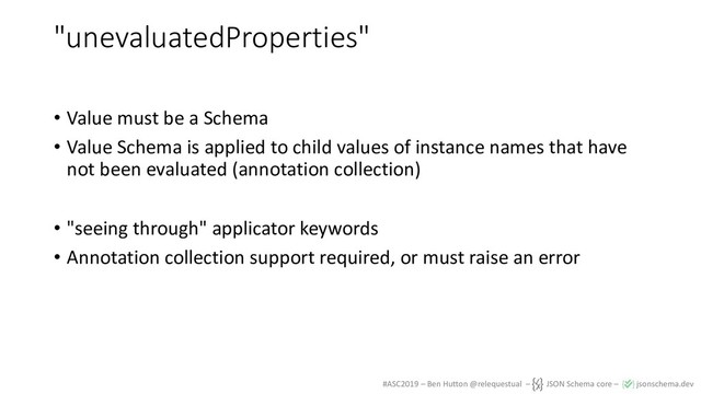 #ASC2019 – Ben Hutton @relequestual – JSON Schema core – jsonschema.dev
"unevaluatedProperties"
• Value must be a Schema
• Value Schema is applied to child values of instance names that have
not been evaluated (annotation collection)
• "seeing through" applicator keywords
• Annotation collection support required, or must raise an error
