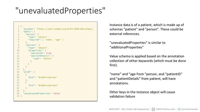 #ASC2019 – Ben Hutton @relequestual – JSON Schema core – jsonschema.dev
"unevaluatedProperties"
Instance data is of a patient, which is made up of
schemas "patient" and "person". These could be
external references.
"unevaluatedProperties" is similar to
"additionalProperties"
Value schema is applied based on the annotation
collection of other keywords (which must be done
first).
"name" and "age from "person, and "patientID"
and "patientDetails" from patient, will have
annotations.
Other keys in the instance object will cause
validation failure
