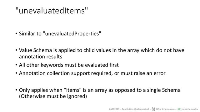 #ASC2019 – Ben Hutton @relequestual – JSON Schema core – jsonschema.dev
"unevaluatedItems"
• Similar to "unevaluatedProperties"
• Value Schema is applied to child values in the array which do not have
annotation results
• All other keywords must be evaluated first
• Annotation collection support required, or must raise an error
• Only applies when "items" is an array as opposed to a single Schema
(Otherwise must be ignored)
