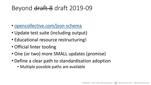 #ASC2019 – Ben Hutton @relequestual – JSON Schema core – jsonschema.dev
Beyond draft-8 draft 2019-09
• opencollective.com/json-schema
• Update test suite (including output)
• Educational resource restructuring!
• Official linter tooling
• One (or two) more SMALL updates (promise)
• Define a clear path to standardisation adoption
• Multiple possible paths are available
