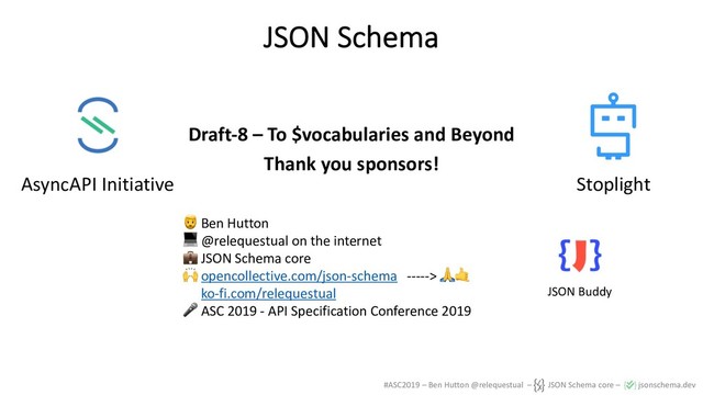 #ASC2019 – Ben Hutton @relequestual – JSON Schema core – jsonschema.dev
JSON Schema
Draft-8 – To $vocabularies and Beyond
Thank you sponsors!
! Ben Hutton
" @relequestual on the internet
# JSON Schema core
$ opencollective.com/json-schema -----> %&
ko-fi.com/relequestual
' ASC 2019 - API Specification Conference 2019
AsyncAPI Initiative Stoplight
JSON Buddy
