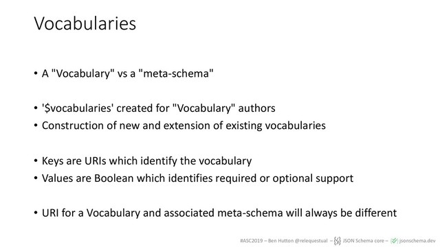 #ASC2019 – Ben Hutton @relequestual – JSON Schema core – jsonschema.dev
Vocabularies
• A "Vocabulary" vs a "meta-schema"
• '$vocabularies' created for "Vocabulary" authors
• Construction of new and extension of existing vocabularies
• Keys are URIs which identify the vocabulary
• Values are Boolean which identifies required or optional support
• URI for a Vocabulary and associated meta-schema will always be different
