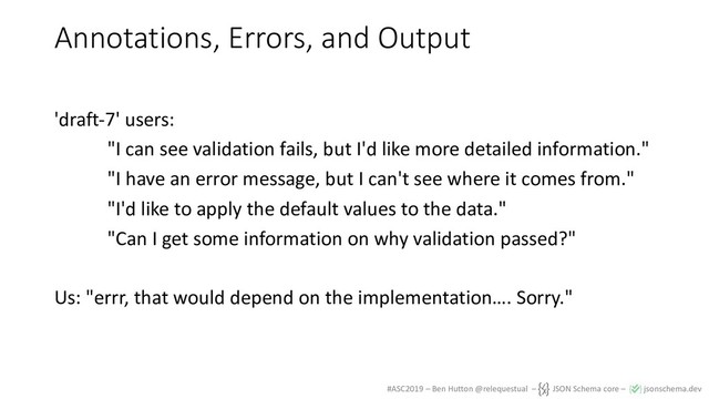 #ASC2019 – Ben Hutton @relequestual – JSON Schema core – jsonschema.dev
Annotations, Errors, and Output
'draft-7' users:
"I can see validation fails, but I'd like more detailed information."
"I have an error message, but I can't see where it comes from."
"I'd like to apply the default values to the data."
"Can I get some information on why validation passed?"
Us: "errr, that would depend on the implementation…. Sorry."
