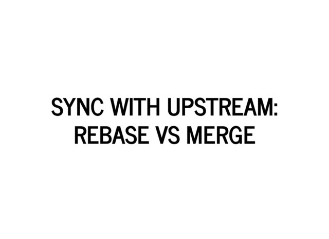 SYNC WITH UPSTREAM:
SYNC WITH UPSTREAM:
REBASE VS MERGE
REBASE VS MERGE
