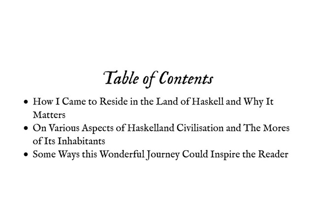 Table of Contents
Table of Contents
How I Came to Reside in the Land of Haskell and Why It
Matters
On Various Aspects of Haskelland Civilisation and The Mores
of Its Inhabitants
Some Ways this Wonderful Journey Could Inspire the Reader
