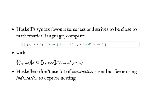 Haskell’s syntax favours terseness and strives to be close to
mathematical language, compare:
with:
{(x, 2x)|x 㱨 [1, 100]㱸x mod 3 = 0}
Haskellers don’t use lot of punctuation signs but favor using
indentation to express nesting
[ (x, x * 2) | x <- [ 0 .. 100 ], x `mod` 3 == 0 ]
