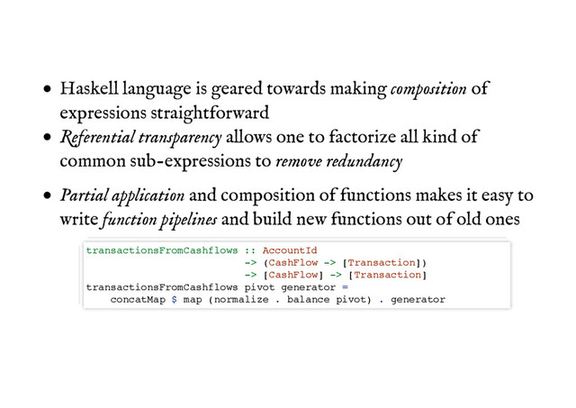 Haskell language is geared towards making composition of
expressions straightforward
Referential transparency allows one to factorize all kind of
common sub-expressions to remove redundancy
Partial application and composition of functions makes it easy to
write function pipelines and build new functions out of old ones
transactionsFromCashflows :: AccountId
-> (CashFlow -> [Transaction])
-> [CashFlow] -> [Transaction]
transactionsFromCashflows pivot generator =
concatMap $ map (normalize . balance pivot) . generator
