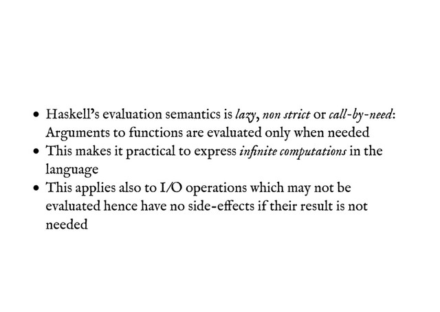 Haskell’s evaluation semantics is lazy, non strict or call-by-need:
Arguments to functions are evaluated only when needed
This makes it practical to express inﬁnite computations in the
language
This applies also to I/O operations which may not be
evaluated hence have no side-effects if their result is not
needed
