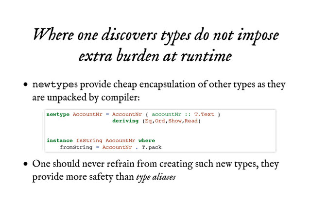 Where one discovers types do not impose
Where one discovers types do not impose
extra burden at runtime
extra burden at runtime
newtypes provide cheap encapsulation of other types as they
are unpacked by compiler:
One should never refrain from creating such new types, they
provide more safety than type aliases
newtype AccountNr = AccountNr { accountNr :: T.Text }
deriving (Eq,Ord,Show,Read)
instance IsString AccountNr where
fromString = AccountNr . T.pack
