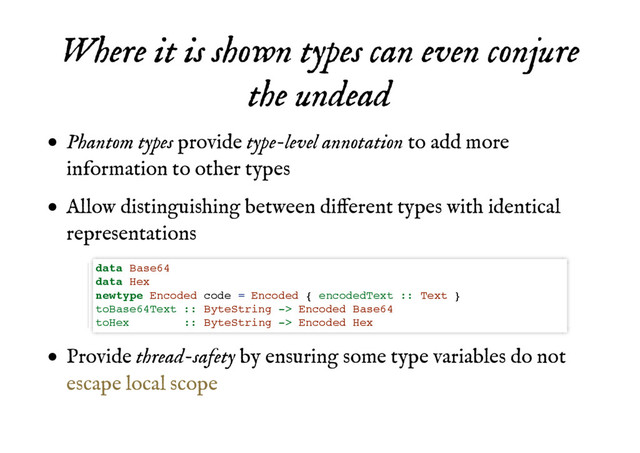 Where it is shown types can even conjure
Where it is shown types can even conjure
the undead
the undead
Phantom types provide type-level annotation to add more
information to other types
Allow distinguishing between different types with identical
representations
Provide thread-safety by ensuring some type variables do not
data Base64
data Hex
newtype Encoded code = Encoded { encodedText :: Text }
toBase64Text :: ByteString -> Encoded Base64
toHex :: ByteString -> Encoded Hex
escape local scope
