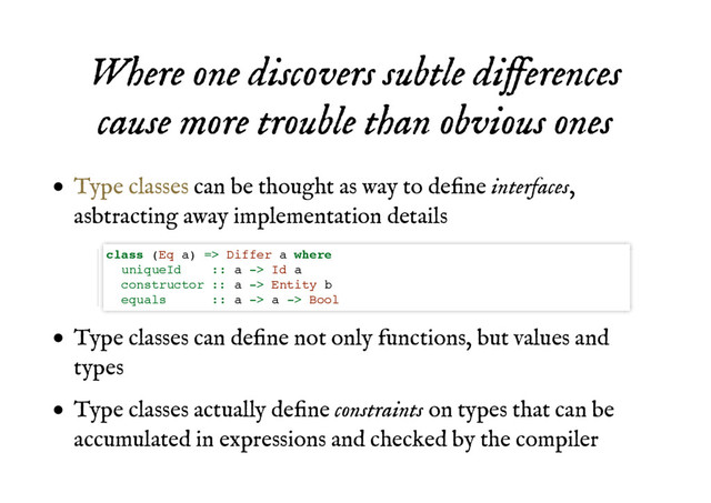 Where one discovers subtle differences
Where one discovers subtle differences
cause more trouble than obvious ones
cause more trouble than obvious ones
can be thought as way to deﬁne interfaces,
asbtracting away implementation details
Type classes can deﬁne not only functions, but values and
types
Type classes actually deﬁne constraints on types that can be
accumulated in expressions and checked by the compiler
Type classes
class (Eq a) => Differ a where
uniqueId :: a -> Id a
constructor :: a -> Entity b
equals :: a -> a -> Bool
