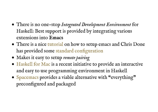 There is no one-stop Integrated Development Environment for
Haskell: Best support is provided by integrating various
extensions into E
Em
ma
ac
cs
s
There is a nice on how to setup emacs and Chris Done
has provided some
Makes it easy to setup remote pairing
is a recent initiative to provide an interactive
and easy to use programming environment in Haskell
provides a viable alternative with “everything”
preconﬁgured and packaged
tutorial
standard conﬁguration
Haskell for Mac
Spacemacs
