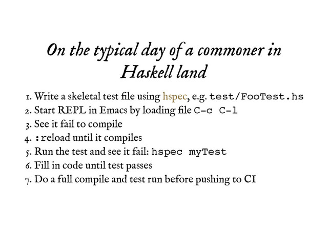 On the typical day of a commoner in
On the typical day of a commoner in
Haskell land
Haskell land
Write a skeletal test ﬁle using , e.g. test/FooTest.hs
1.
Start REPL in Emacs by loading ﬁle C-c C-l
2.
See it fail to compile
3.
:reload until it compiles
4.
Run the test and see it fail: hspec myTest
5.
Fill in code until test passes
6.
Do a full compile and test run before pushing to CI
7.
hspec
