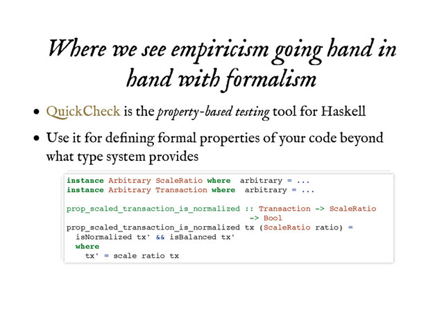 Where we see empiricism going hand in
Where we see empiricism going hand in
hand with formalism
hand with formalism
is the property-based testing tool for Haskell
Use it for deﬁning formal properties of your code beyond
what type system provides
QuickCheck
instance Arbitrary ScaleRatio where arbitrary = ...
instance Arbitrary Transaction where arbitrary = ...
prop_scaled_transaction_is_normalized :: Transaction -> ScaleRatio
-> Bool
prop_scaled_transaction_is_normalized tx (ScaleRatio ratio) =
isNormalized tx' && isBalanced tx'
where
tx' = scale ratio tx

