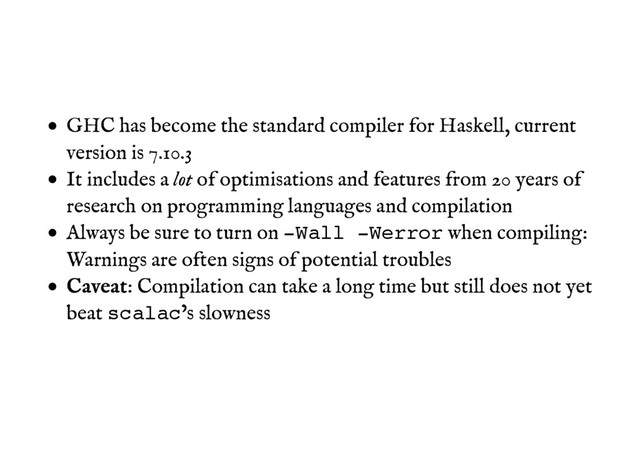 GHC has become the standard compiler for Haskell, current
version is 7.10.3
It includes a lot of optimisations and features from 20 years of
research on programming languages and compilation
Always be sure to turn on -Wall -Werror when compiling:
Warnings are often signs of potential troubles
C
Ca
av
ve
ea
at
t: Compilation can take a long time but still does not yet
beat scalac’s slowness
