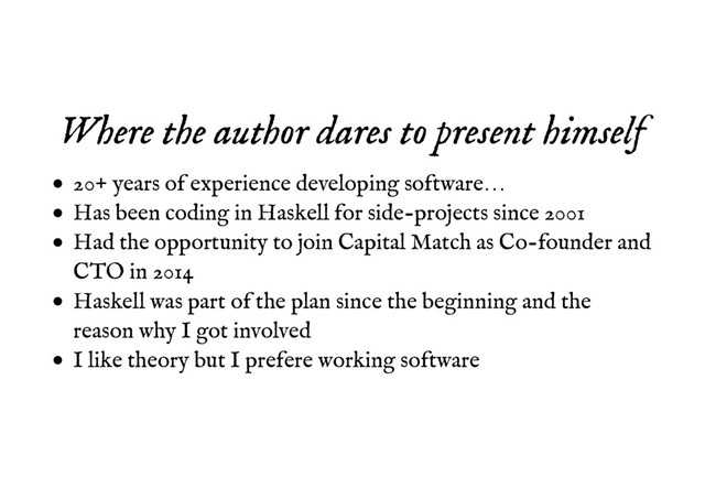 Where the author dares to present himself
Where the author dares to present himself
20+ years of experience developing software…
Has been coding in Haskell for side-projects since 2001
Had the opportunity to join Capital Match as Co-founder and
CTO in 2014
Haskell was part of the plan since the beginning and the
reason why I got involved
I like theory but I prefere working software
