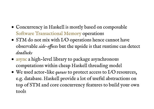 Concurrency in Haskell is mostly based on composable
operations
STM do not mix with I/O operations hence cannot have
observable side-effects but the upside is that runtime can detect
deadlocks
a high-level library to package asynchronous
computations within cheap Haskell threading model
We used actor-like queues to protect access to I/O resources,
e.g. database. Haskell provide a lot of useful abstractions on
top of STM and core concurrency features to build your own
tools
Software Transactional Memory
async
