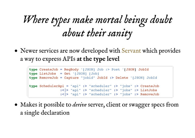 Where types make mortal beings doubt
Where types make mortal beings doubt
about their sanity
about their sanity
Newer services are now developed with which provides
a way to express APIs a
at
t t
th
he
e t
ty
yp
pe
e l
le
ev
ve
el
l
Makes it possible to derive server, client or swagger specs from
a single declaration
Servant
type CreateJob = ReqBody '[JSON] Job :> Post '[JSON] JobId
type ListJobs = Get '[JSON] [Job]
type RemoveJob = Capture "jobid" JobId :> Delete '[JSON] JobId
type SchedulerApi = "api" :> "scheduler" :> "jobs" :> CreateJob
:<|> "api" :> "scheduler" :> "jobs" :> ListJobs
:<|> "api" :> "scheduler" :> "jobs" :> RemoveJob
