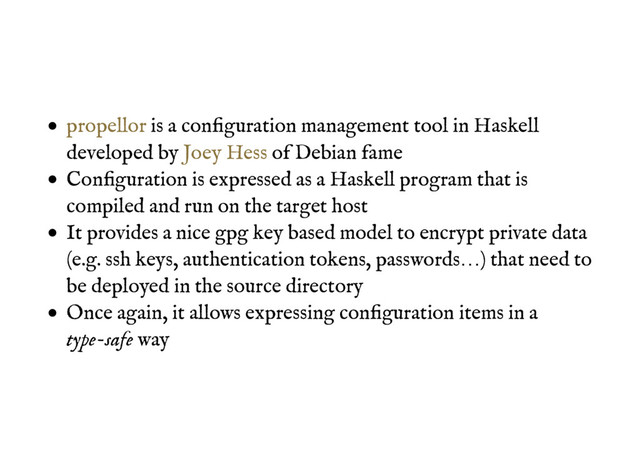 is a conﬁguration management tool in Haskell
developed by of Debian fame
Conﬁguration is expressed as a Haskell program that is
compiled and run on the target host
It provides a nice gpg key based model to encrypt private data
(e.g. ssh keys, authentication tokens, passwords…) that need to
be deployed in the source directory
Once again, it allows expressing conﬁguration items in a
type-safe way
propellor
Joey Hess
