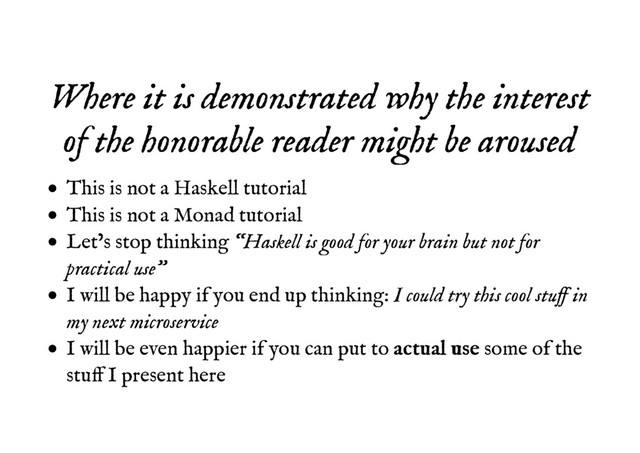 Where it is demonstrated why the interest
Where it is demonstrated why the interest
of the honorable reader might be aroused
of the honorable reader might be aroused
This is not a Haskell tutorial
This is not a Monad tutorial
Let’s stop thinking “Haskell is good for your brain but not for
practical use”
I will be happy if you end up thinking: I could try this cool stuff in
my next microservice
I will be even happier if you can put to a
ac
ct
tu
ua
al
l u
us
se
e some of the
stuff I present here

