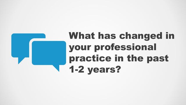 What has changed in
your professional
practice in the past
1-2 years?
