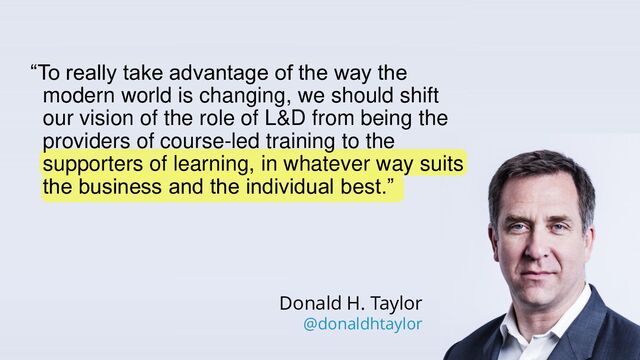 @tmiket
“To really take advantage of the way the
modern world is changing, we should shift
our vision of the role of L&D from being the
providers of course-led training to the
supporters of learning, in whatever way suits
the business and the individual best.”
Donald H. Taylor
@donaldhtaylor
