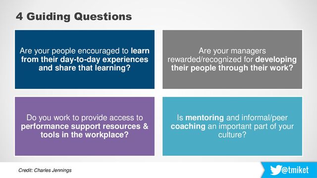 @tmiket
4 Guiding Questions
Do you work to provide access to
performance support resources &
tools in the workplace?
Are your people encouraged to learn
from their day-to-day experiences
and share that learning?
Is mentoring and informal/peer
coaching an important part of your
culture?
Are your managers
rewarded/recognized for developing
their people through their work?
Credit: Charles Jennings
