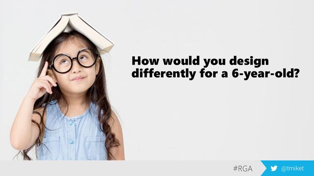 #RGA @tmiket
How would you design
differently for a 6-year-old?
