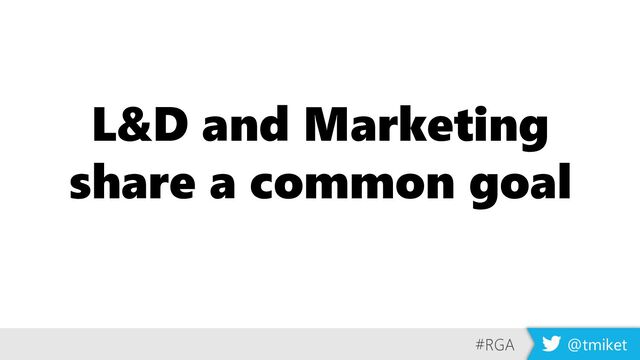 L&D and Marketing
share a common goal
#RGA @tmiket
