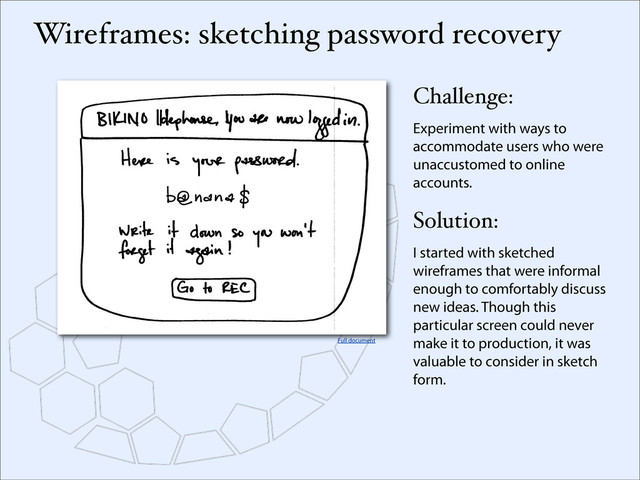 Wireframes: sketching password recovery
Challenge:
Experiment with ways to
accommodate users who were
unaccustomed to online
accounts.
Solution:
I started with sketched
wireframes that were informal
enough to comfortably discuss
new ideas. Though this
particular screen could never
make it to production, it was
valuable to consider in sketch
form.
Full document
