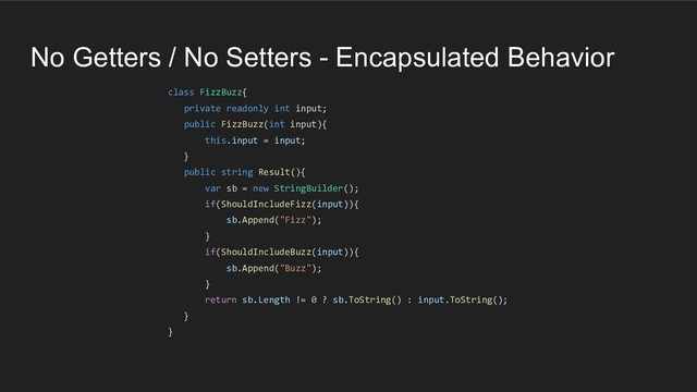 No Getters / No Setters - Encapsulated Behavior
class FizzBuzz{
private readonly int input;
public FizzBuzz(int input){
this.input = input;
}
public string Result(){
var sb = new StringBuilder();
if(ShouldIncludeFizz(input)){
sb.Append("Fizz");
}
if(ShouldIncludeBuzz(input)){
sb.Append("Buzz");
}
return sb.Length != 0 ? sb.ToString() : input.ToString();
}
}
