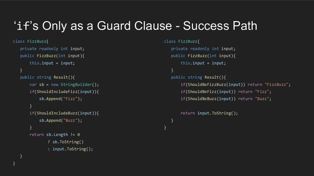 ‘if’s Only as a Guard Clause - Success Path
class FizzBuzz{
private readonly int input;
public FizzBuzz(int input){
this.input = input;
}
public string Result(){
var sb = new StringBuilder();
if(ShouldIncludeFizz(input)){
sb.Append("Fizz");
}
if(ShouldIncludeBuzz(input)){
sb.Append("Buzz");
}
return sb.Length != 0
? sb.ToString()
: input.ToString();
}
}
class FizzBuzz{
private readonly int input;
public FizzBuzz(int input){
this.input = input;
}
public string Result(){
if(ShouldBeFizzBuzz(input)) return "FizzBuzz";
if(ShouldBeFizz(input)) return "Fizz";
if(ShouldBeBuzz(input)) return "Buzz";
return input.ToString();
}
}
