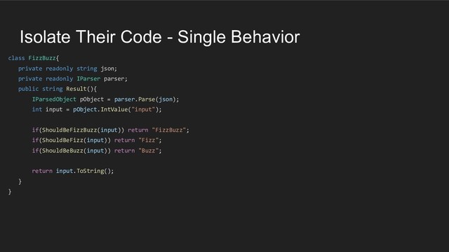 Isolate Their Code - Single Behavior
class FizzBuzz{
private readonly string json;
private readonly IParser parser;
public string Result(){
IParsedObject pObject = parser.Parse(json);
int input = pObject.IntValue("input");
if(ShouldBeFizzBuzz(input)) return "FizzBuzz";
if(ShouldBeFizz(input)) return "Fizz";
if(ShouldBeBuzz(input)) return "Buzz";
return input.ToString();
}
}
