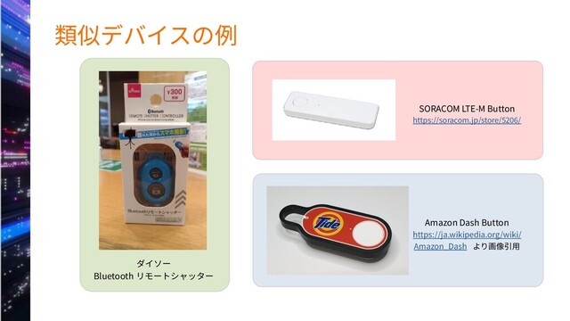 類似デバイスの例
ダイソー
Bluetooth リモートシャッター
SORACOM LTE-M Button
https://soracom.jp/store/5206/
Amazon Dash Button
https://ja.wikipedia.org/wiki/
Amazon_Dash より画像引用
