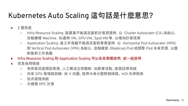#pichuang
Kubernetes Auto Scaling 這句話是什麼意思?
● 2 個角度
○ Infra Resource Scaling：當叢集不能滿足當前計算資源時，以 Cluster Autoscaler (CA) 為核心，
自動擴增 Machine，如通用 VM、GPU VM、Spot VM 等，以增加計算資源
○ Application Scaling：當工作負載不能滿足當前業務量時，以 Horizontal Pod Autoscaler (HPA)
和 Vertical Pod Autoscaler (VPA) 為核心，自動複製 (Replicas) Pod 或調整 Pod 本身資源，以應
對當前工作負載
● Infra Resource Scaling 和 Application Scaling 可以各自單獨使用，或一起使用
● 常見使用情境
○ 有突發流量類型業務，人工無法立即應對，如敗家活動、疫苗註冊系統
○ 共享 GPU 推理與訓練，如 X 光圖、信用卡身分證照相掃描、 AOI 光學檢測
○ 批次處理系統
○ 大規模 HPC 計算
13
