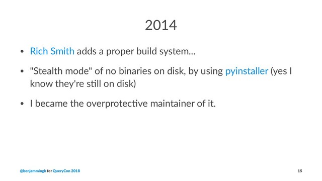 2014
• Rich Smith adds a proper build system...
• "Stealth mode" of no binaries on disk, by using pyinstaller (yes I
know they're s@ll on disk)
• I became the overprotec@ve maintainer of it.
@benjammingh for QueryCon 2018 15
