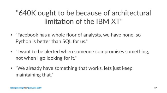 "640K ought to be because of architectural
limita6on of the IBM XT"
• "Facebook has a whole ﬂoor of analysts, we have none, so
Python is be9er than SQL for us."
• "I want to be alerted when someone compromises something,
not when I go looking for it."
• "We already have something that works, lets just keep
maintaining that."
@benjammingh for QueryCon 2018 19
