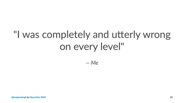 "I was completely and u2erly wrong
on every level"
— Me
@benjammingh for QueryCon 2018 23
