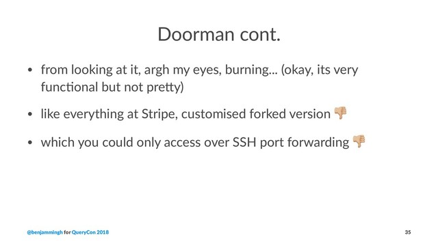 Doorman cont.
• from looking at it, argh my eyes, burning... (okay, its very
func9onal but not pre;y)
• like everything at Stripe, customised forked version
• which you could only access over SSH port forwarding
@benjammingh for QueryCon 2018 35
