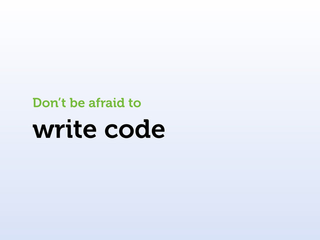 write code
Don’t be afraid to
