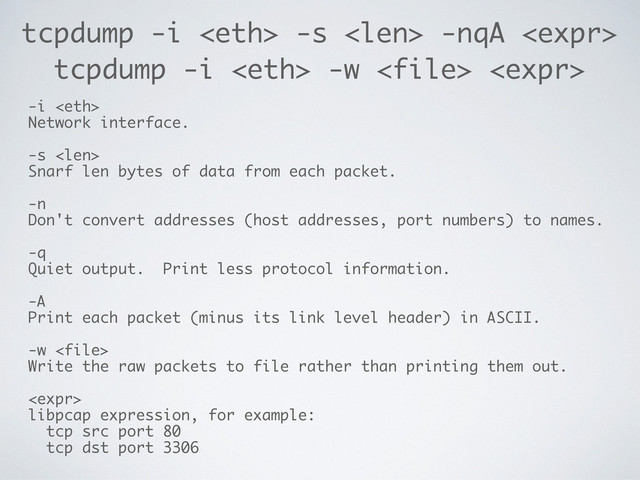 tcpdump -i  -s  -nqA 
-i 
Network interface.
-s 
Snarf len bytes of data from each packet.
-n
Don't convert addresses (host addresses, port numbers) to names.
-q
Quiet output. Print less protocol information.
-A
Print each packet (minus its link level header) in ASCII.
-w 
Write the raw packets to file rather than printing them out.

libpcap expression, for example:
tcp src port 80
tcp dst port 3306
tcpdump -i  -w  
