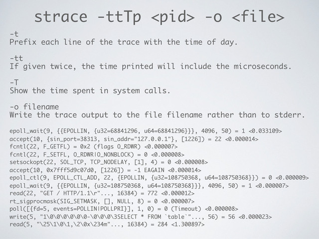 strace -ttTp  -o 
-t
Prefix each line of the trace with the time of day.
-tt
If given twice, the time printed will include the microseconds.
-T
Show the time spent in system calls.
-o filename
Write the trace output to the file filename rather than to stderr.
epoll_wait(9, {{EPOLLIN, {u32=68841296, u64=68841296}}}, 4096, 50) = 1 <0.033109>
accept(10, {sin_port=38313, sin_addr="127.0.0.1"}, [1226]) = 22 <0.000014>
fcntl(22, F_GETFL) = 0x2 (flags O_RDWR) <0.000007>
fcntl(22, F_SETFL, O_RDWR|O_NONBLOCK) = 0 <0.000008>
setsockopt(22, SOL_TCP, TCP_NODELAY, [1], 4) = 0 <0.000008>
accept(10, 0x7fff5d9c07d0, [1226]) = -1 EAGAIN <0.000014>
epoll_ctl(9, EPOLL_CTL_ADD, 22, {EPOLLIN, {u32=108750368, u64=108750368}}) = 0 <0.000009>
epoll_wait(9, {{EPOLLIN, {u32=108750368, u64=108750368}}}, 4096, 50) = 1 <0.000007>
read(22, "GET / HTTP/1.1\r"..., 16384) = 772 <0.000012>
rt_sigprocmask(SIG_SETMASK, [], NULL, 8) = 0 <0.000007>
poll([{fd=5, events=POLLIN|POLLPRI}], 1, 0) = 0 (Timeout) <0.000008>
write(5, "1\0\0\0\0\0\0-\0\0\0\3SELECT * FROM `table`"..., 56) = 56 <0.000023>
read(5, "\25\1\0\1,\2\0x\234m"..., 16384) = 284 <1.300897>
